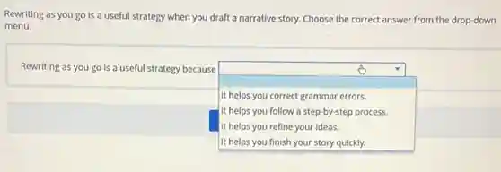 Rewriting as you go is a useful strategy when you draft a narrative story. Choose the correct answer from the drop-down
menu.
Rewriting as you go is a useful strategy because
square 
.
it helps you correct grammar errors.
it helps you follow a step-by-step process.
It helps you refine your ideas.