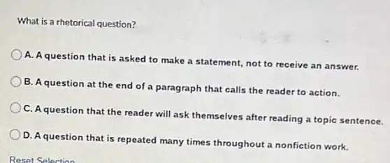 What is a rhetorical question?
A. A question that is asked to make a statement, not to receive an answer.
B. A question at the end of a paragraph that calls the reader to action.
C. A question that the reader will ask themselves after reading a topic sentence.
D. A question that is repeated many times throughout a nonfiction work.