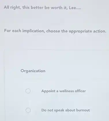 All right, this better be worth it, Lee.... __
For each implication, choose the appropriate action.
Organization
Appoint a wellness officer
Do not speak about burnout