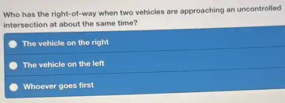 Who has the right -of-way when two vehicles are approaching an uncontrolled
intersection at about the same time?
The vehicle on the right
The vehicle on the left
Whoever goes first
