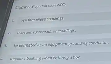 Rigid metal conduit shall NOT:
1.
use threadless couplings.
2.
use running threads at couplings.
3.
be permitted as an equipment grounding conductor.
4. require a bushing when entering a box.