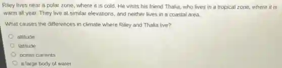 Riley lives near a polar zone, where it is cold. He visits his friend Thalia, who lives in a tropical zone where it is
warm all year. They live at similar elevations and neither lives in a coastal area.
What causes the differences in climate where Riley and Thalia live?
altitude
latitude
ocean currents
a large body of water