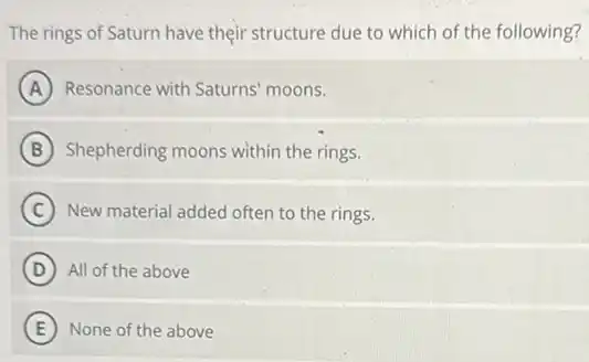 The rings of Saturn have their structure due to which of the following?
A Resonance with Saturns moons.
B Shepherding moons within the rings.
C New material added often to the rings.
D All of the above
E None of the above