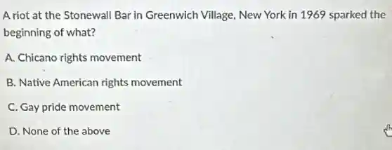 A riot at the Stonewall Bar in Greenwich Village New York in 1969 sparked the
beginning of what?
A. Chicano rights movement
B. Native American rights movement
C. Gay pride movement
D. None of the above