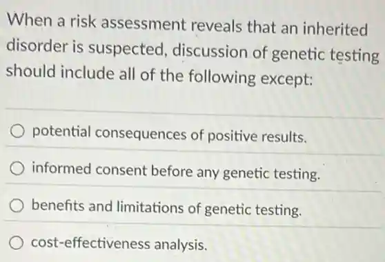 When a risk assessment reveals that an inherited
disorder is suspected discussion of genetic testing
should include all of the following except:
potential consequences of positive results.
informed consent before any genetic testing.
benefits and limitations of genetic testing.
cost-effectiveness analysis.