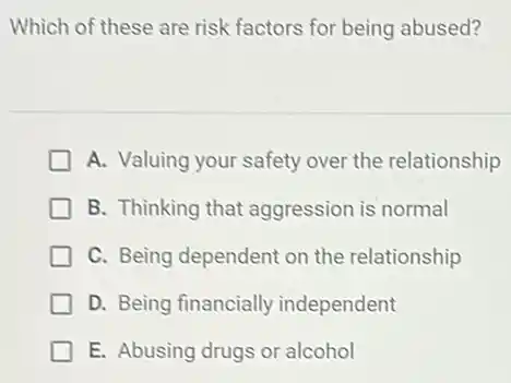 Which of these are risk factors for being abused?
A. Valuing your safety over the relationship
B. Thinking that aggression is normal
C. Being dependent on the relationship
D. Being financially independent
E. Abusing drugs or alcohol
