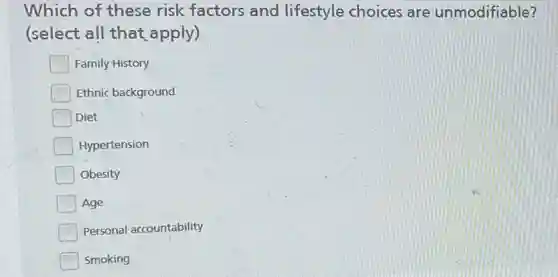 Which of these risk factors and lifestyle choices are unmodifiable?
(select all that apply)
Family History
Ethnic background
Diet
Hypertension
Obesity
Age
Personal accountability
Smoking