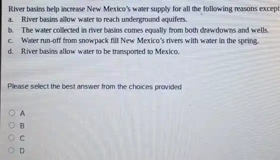 River basins help increase New Mexico's water supply for all the following reasons except
a. River basins allow water to reach underground aquifers.
b. The water collected in river basins comes equally from both drawdowns and wells.
c. Water run-off from snowpack fill New Mexico's rivers with water in the spring.
d. River basins allow water to be transported to Mexico.
Please select the best answer from the choices provided
A
B
C
D