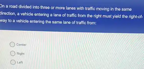 On a road divided into three or more lanes with traffic moving in the same
direction, a vehicle entering a lane of traffic from the right must yield the right-of-
way to a vehicle entering the same lane of traffic from:
Center
Right
Left