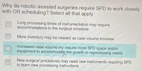 Why do robotic assisted surgeries require SPD to work closely
with OR scheduling?Select all that apply
Long processing times of instrumentation may require
accommodations in the surgical schedule
I More inventory may be needed as case volume increase
Increased case volume my require more SPD space and/or
equipment to accommodate the growth in reprocessing needs
New surgical procedures may need new instruments requiring SPD
to learn new processing instructions