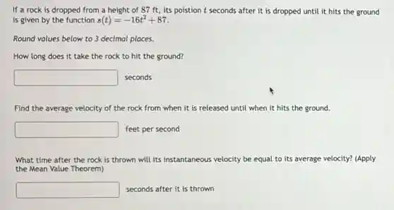 If a rock is dropped from a height of 87 ft, its poistion t seconds after it is dropped until it hits the ground
is given by the function s(t)=-16t^2+87
Round values below to 3 decimal places.
How long does it take the rock to hit the ground?
square seconds
Find the average velocity of the rock from when it is released until when it hits the ground.
square feet per second
What time after the rock is thrown will its instantaneous velocity be equal to its average velocity? (Apply
the Mean Value Theorem)
square seconds after it is thrown