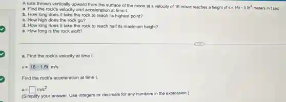 A rock thrown vertically upward from the surface of the moon at a velocity of 16m/sec reaches a height of s=16t-0.8t^2 meters in t sec.
a. Find the rock's velocity and acceleration at time t.
b. How long does it take the rock to reach its highest point?
c. How high does the rock go?
d. How long does it take the rock to reach half its maximum height?
e. How long is the rock aloft?
a. Find the rock's velocity at time t.
v=16-1.6tm/s
Find the rock's acceleration at time t.
a=square m/s^2
(Simplify your answer. Use integers or decimals for any numbers in the expression.)