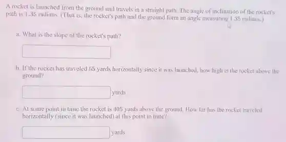 A rocket is launched from the ground and travels in a straight path. The angle of inclination of the rocket's
path is 1.35 radians (That is, the rocket's path and the ground form an angle measuring 1.35 radians.)
a. What is the slope of the rocket's path?
square 
b. If the rocket has traveled 55 yards horizontally since it was launched, how high is the rocket above the
ground?
square  yards
c. At some point in time the rocket is 405 yards above the ground. How far has the rocket traveled
horizontally (since it was launched) at this point in time?
square  yards