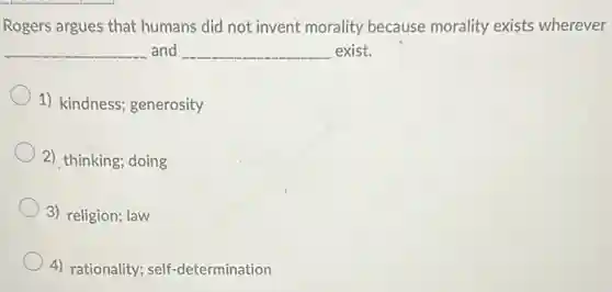 Rogers argues that humans did not invent morality because morality exists wherever
__ and __ exist.
1) kindness; generosity
2) thinking; doing
3) religion; law
4) rationality; self -determination