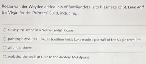 Rogier van der Weyden added lots of familiar details to his image of St. Luke and
the Virgin for the Painters' Guild, including:
setting the scene in a Netherlandish home
painting himself as Luke as tradition holds Luke made a portrait of the Virgin from life
all of the above
updating the tools of Luke to the modern Metalpoint