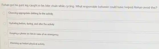 Rohan got his pant leg caught in his bike chain while cycling.What responsible behavior could have helped Rohan avoid this?
Choosing appropriate clothing for the activity
Hydrating before, during, and after the activity
Keeping a phone on him in case of an emergency
Warming up before physical activity