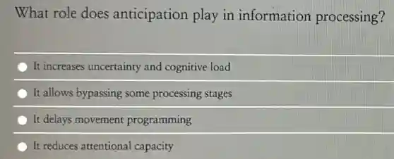 What role does anticipation play in information processing?
It increases uncertainty and cognitive load
It allows bypassing some processing stages
It delays movement programming
It reduces attentional capacity