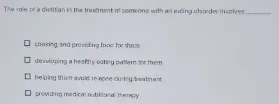 The role of a dietitian in the treatment of someone with an eating disorder involves __
cooking and providing food for them
developing a healthy eating pattern for them
helping them avoid relapse during treatment
I providing medical nutritional therapy
