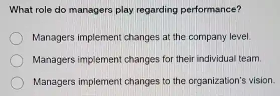 What role do managers play regarding performance?
Managers implement changes at the company level.
Managers implement changes for their individual team.
Managers implement changes to the organization's vision.