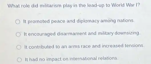 What role did militarism play in the lead-up to World War I?
It promoted peace and diplomacy among nations.
It encouraged disarmament and military downsizing.
It contributed to an arms race and increased tensions.
It had no impact on international relations.
