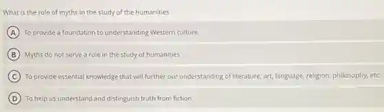 What is the role of myths in the study of the humanities
A To provide a foundation to understanding Western culture
B Myths do not serve a role in the study of humanities
C To provide essential knowledge that will further our understanding of literature, art,language, religion, philosophy, etc.
D To help us understand and distinguish truth from fiction