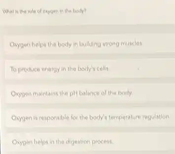 What is the role of oxygen in the body?
Oxygen helps the body in building strong muscles.
To produce energy in the body's cells.
Oxygen maintains the pH balance of the body.
Oxygen is responsible for the body's temperature regulation.
Oxygen helps in the digestion process.