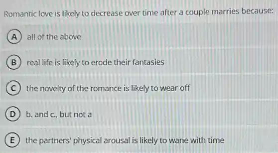 Romantic love is likely to decrease over time after a couple marries because:
A all of the above
B real life is likely to erode their fantasies
C the novelty of the romance is likely to wear off
D b. and c., but not a
E the partners' physical arousal is likely to wane with time