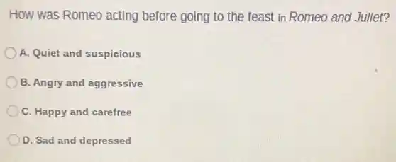 How was Romeo acting before going to the feast in Romeo and Jullet?
A. Quiet and suspicious
B. Angry and aggressive
C. Happy and carefree
D. Sad and depressed