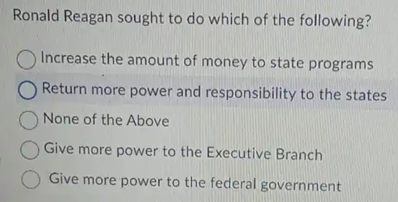 Ronald Reagan sought to do which of the following?
Increase the amount of money to state programs
Return more power and responsibility to the states
None of the Above
Give more power to the Executive Branch
Give more power to the federal government