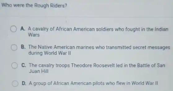 Who were the Rough Riders?
A. A cavalry of African American soldiers who fought in the Indian
Wars
B. The Native American marines who transmitted secret messages
during World War II
C. The cavalry troops Theodore Roosevelt led in the Battle of San
Juan Hill
D. A group of African American pilots who flew in World War II