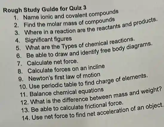 Rough Study Guide for Quiz 3
1. Name ionic and covalent compounds
2. Find the molar mass of compounds
3. Where in a reaction are the reactants and products.
4. Significant figures
5. What are the Types of chemical reactions.
6. Be able to draw and identify free body diagrams.
7. Calculate net force.
8. Calculate forces on an incline
9. Newton's first law of motion
10. Use periodic table to find charge of elements.
11. Balance chemical equations
12. What is the difference between mass and weight?
13. Be able to calculate frictional force.
14. Use net force to find net acceleration of an object.