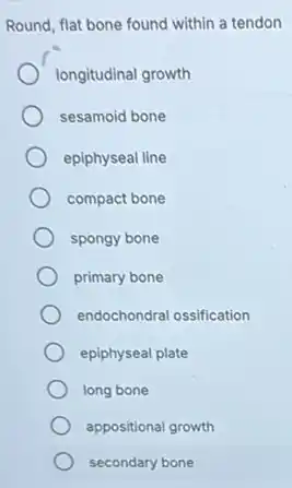 Round, flat bone found within a tendon
longitudinal growth
sesamoid bone
epiphyseal line
compact bone
spongy bone
primary bone
endochondral ossification
epiphyseal plate
long bone
appositional growth
secondary bone