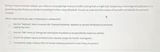 During a routine network analysis, you notice an unusually high amount of traffic coming from a single host. Suspecting a misconfigured application or a
potential security threat, you decide to investigate further using Wireshark. You alm to understand the nature of the traffic and identify the protocols
involved.
Which steps should you take in Wireshark to achieve this?
Use the "Statistics" menu to access the "Protocol Hierarchy" statistics to see the distribution of protocols
used by the host.
Use the "Edit" menu to change the colorization of packets to visually identify suspicious activity.
Export the packet capture and send it to a security analyst for further investigation.
Immediately apply a display filter for known malicious protocols to see if they are present.