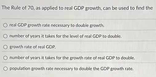 The Rule of 70 as applied to real GDP growth, can be used to find the
real GDP growth rate necessary to double growth.
number of years it takes for the level of real GDP to double.
growth rate of real GDP.
number of years it takes for the growth rate of real GDP to double.
population growth rate necessary to double the GDP growth rate.