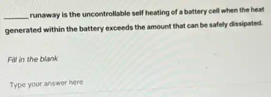 __
runaway is the uncontrollable self heating of a battery cell when the heat
generated within the battery exceeds the amount that can be safely dissipated.
Fill in the blank
Type your answer here