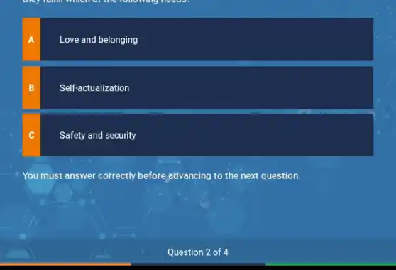 they runn which of the following needes.
A
Love and belonging
B
Self-actualization
C
Safety and security
You must answer correctly before advancing to the next question.
Question 2 of 4