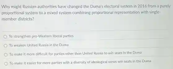 Why might Russian authorities have changed the Duma's electoral system in 2016 from a purely
proportional system to a mixed system combining proportional representation with single-
member districts?
To strengthen pro-Western liberal parties
To weaken United Russia in the Duma
To make it more difficult for parties other than United Russia to win seats in the Duma
To make it easier for more parties with a diversity of ideological views win seats in the Duma