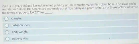 Ryan is 13 years old and has not reached puberty yet. He is much smaller than other boys in his class and is
sometimes bullied. His parents are extremely upset. You tell Ryan's parents that all of these factors influence
the timing of puberty EXCEPT for __
climate
nutrition level
body weight
puberty rites