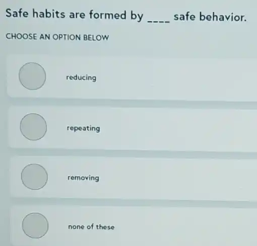 Safe habits are formed by __ safe behavior.
CHOOSE AN OPTION BELOW
reducing
repeating
removing