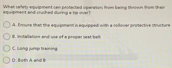 What safety equipment can protected operators from being thrown from their
equipment and crushed during a tip over?
A. Ensure that the equipment is equipped with a rollover protective structure
B. Installation and use of a proper seat belt
C. Long jump training
D. Both A and B