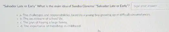 "Salvador Late or Early"What is the main idea of Sandra Cisneros"Salvador Late or Early"? square
- a. The challenges and responsibilities faced by a young boy growing up in difficult circumstances.
- b. The excitement of school life.
- c. The joys of having a large family.
- d. The importance of friendship in childhood.