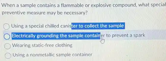 When a sample contains a flammable or explosive compound , what special
preventive measure may be necessary?
Using a special chilled canister to collect the sample
Electrically grounding the sample container to prevent a spark
Wearing static-free clothing
Using a nonmetallic sample container