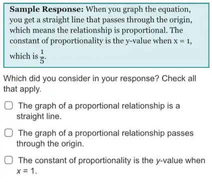 Sample Response: When you graph the equation,
you get a straight line that passes through the origin,
which means the relationship is proportional. The
constant of proportionality is the y-value when x=1
which is (1)/(5)
Which did you consider in your response? Check all
that apply.
The graph of a proportional relationship is a
straight line.
The graph of a proportional relationship passes
through the origin.
The constant of proportionality is the y-value when
x=1