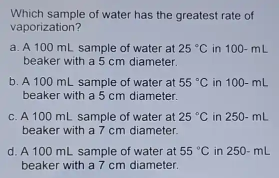 Which sample of water has the greatest rate of
vaporization?
a. A 100 mL sample of water at 25^circ C in 100-mL
beaker with a 5 cm diameter.
b. A 100 mL sample of water at 55^circ C in 100-mL
beaker with a 5 cm diameter.
c. A 100 mL sample of water at 25^circ C in 250-mL
beaker with a 7 cm diameter.
d. A 100 mL sample of water at 55^circ C in 250 -mL
beaker with a 7 cm diameter.