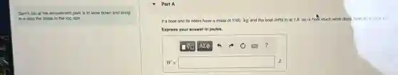 Sam's job at the amusement park is to slow down and bring
to a stop the boats in the log ride.
Part A
If a boat and its riders have e a mass of 1100 kg and the boat drifts in at 1.8m/s how much work does Sam do to stop it?
Express your answer in joules.
W=square
J