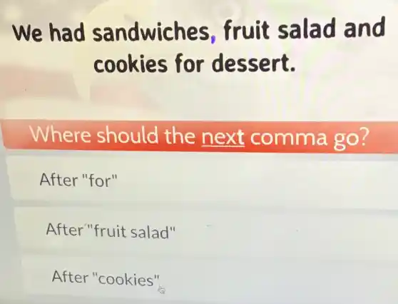 We had sandwiches fruit salad and
cookies for dessert.
Where should the next comma go?
After "for"
After"fruit salad"
After "cookies"
