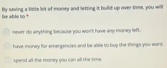 By saving a little bit of money and letting it build up over time, you will
be able to
never do anything because you won't have any money left.
have money for emergencies and be able to buy the things you want.
spend all the money you can all the time.