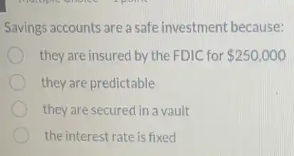 Savings accounts are a safe investment because:
they are insured by the FDIC for 250,000
they are predictable
they are secured in a vault
the interest rate is fixed