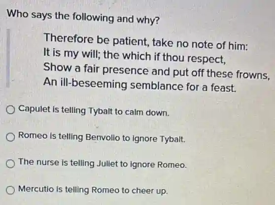 Who says the following and why?
Therefore be patient, take no note of him:
It is my will; the which if thou respect,
Show a fair presence and put off these frowns,
An ill-beseeming semblance for a feast.
Capulet is telling Tybalt to calm down.
Romeo is telling Benvolio to ignore Tybalt.
The nurse is telling Juliet to ignore Romeo.
Mercutio is telling Romeo to cheer up.