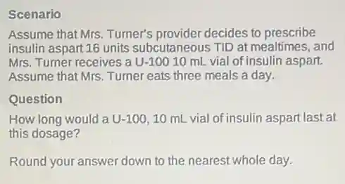 Scenario
Assume that Mrs. Turner's provider decides to prescribe
insulin aspart 16 units subcutaneous TID at mealtimes, and
Mrs. Turner receives a U-10010 mL vial of insulin aspart.
Assume that Mrs. Turner eats three meals a day.
Question
How long would a U-100, 10 mL vial of insulin aspart last at
this dosage?
Round your answer down to the nearest whole day.